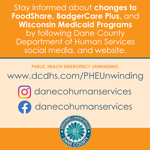 tay informed about changes to  FoodShare, BadgerCare Plus, and Wisconsin Medicaid Programs  by following Dane County Department of Human Services social media, and website. PUBLIC HEALTH EMERGENCY UNWINDING: www.dcdhs.com/PHEUnwinding. Instagram and Facebook: danecohumanservices